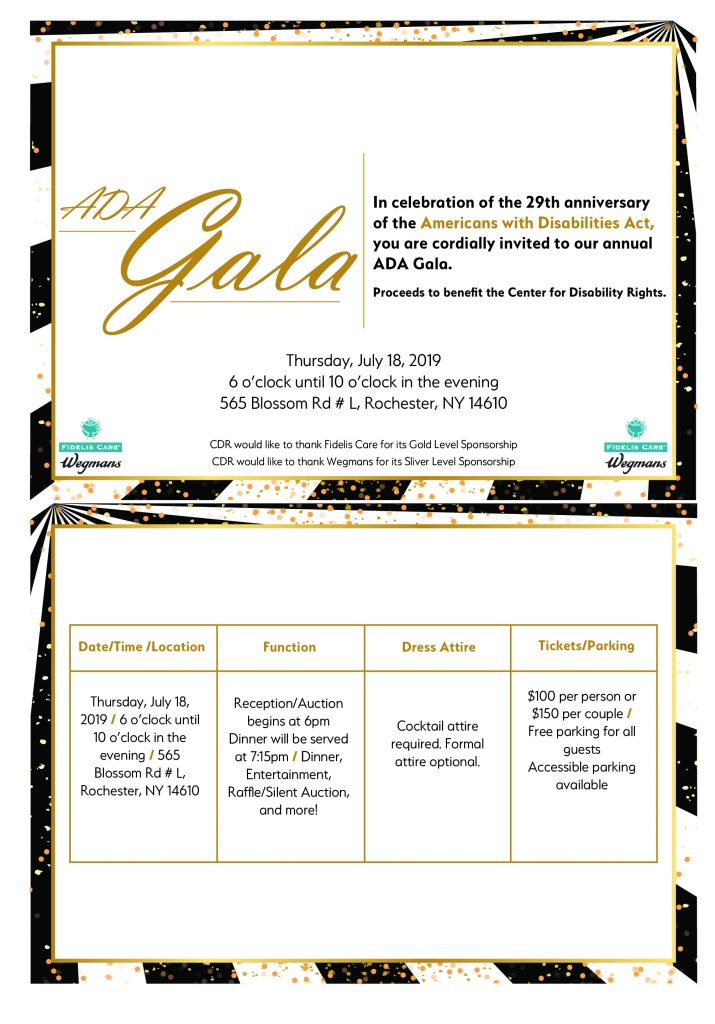 ADA Gala In celebration of the 29th anniversary of the Americans with Disabilities Act, you are cordially invited to our annual ADA Gala. Proceeds to benefit the Center for Disability Rights, on Thursday, July 18, 2019 6 o'clock until 10 o'clock in the evening 565 Blossom Rd #L, Rochester, NY 14610  CDR would like to thank Fidelis Care for its Gold Level Sponsorship  CDR would like to thank Wegmans for its Silver Level Sponsorship  Reception/Auction begins at 6pm, Dinner will be served at 7:15pm  Dinner, Entertainment, Raffle/Silent Auction, and more!  Cocktail attire required. Formal attire optional. $100 per person or $150 per couple  Free parking for all guests, with accessible parking available